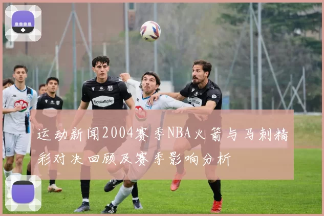 运动新闻2004赛季NBA火箭与马刺精彩对决回顾及赛季影响分析