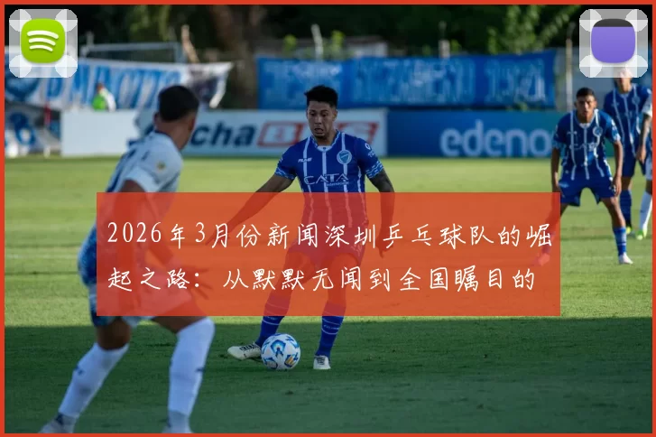 2026年3月份新闻深圳乒乓球队的崛起之路：从默默无闻到全国瞩目的成长传奇